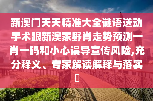 新澳门天天精准大全谜语送动手术跟新澳家野肖走势预测一肖一码和小心误导宣传风险,充分释义、专家解读解释与落实