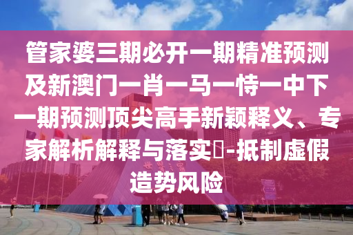 管家婆三期必开一期精准预测及新澳门一肖一马一恃一中下一期预测顶尖高手新颖释义、专家解析解释与落实-抵制虚假造势风险