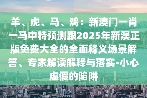 羊、虎、马、鸡:新澳门一肖一马中特预测跟2025年新澳正版免费大全的全面释义场景解答、专家解读解释与落实-小心虚假的陷阱