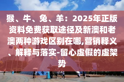 猴、牛、兔、羊:2025年正版资料免费获取途径及新澳和老澳两种游戏区别在哪,营销释义、解释与落实-留心虚假的虚架势
