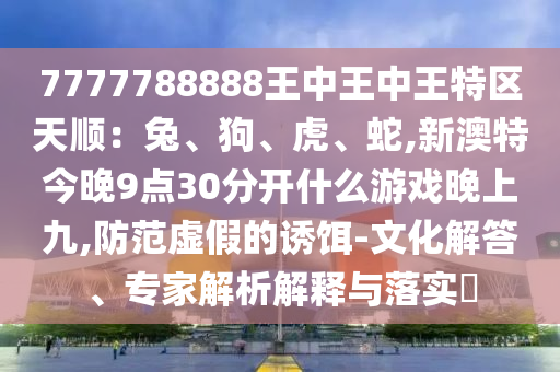 7777788888王中王中王特区天顺:兔、狗、虎、蛇,新澳特今晚9点30分开什么游戏晚上九,防范虚假的诱饵-文化解答、专家解析解释与落实