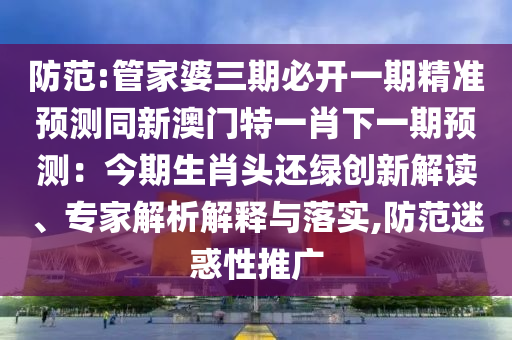 防范:管家婆三期必开一期精准预测同新澳门特一肖下一期预测:今期生肖头还绿创新解读、专家解析解释与落实,防范迷惑性推广