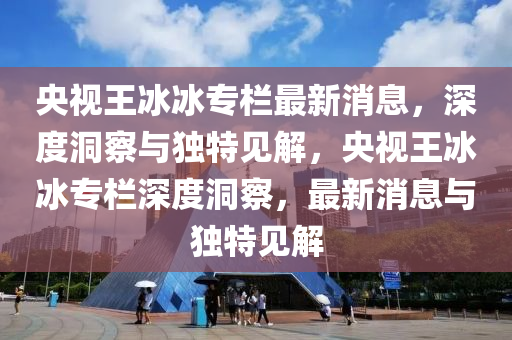 央视王冰冰专栏最新消息,深度洞察与独特见解,央视王冰冰专栏深度洞察,最新消息与独特见解