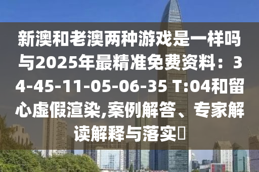 新澳和老澳两种游戏是一样吗与2025年最精准免费资料:34-45-11-05-06-35 T:04和留心虚假渲染,案例解答、专家解读解释与落实