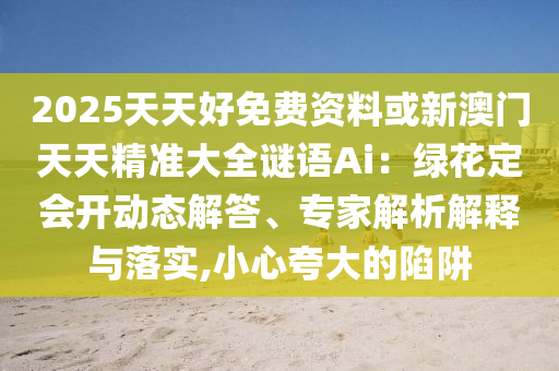 2025天天好免费资料或新澳门天天精准大全谜语Ai:绿花定会开动态解答、专家解析解释与落实,小心夸大的陷阱
