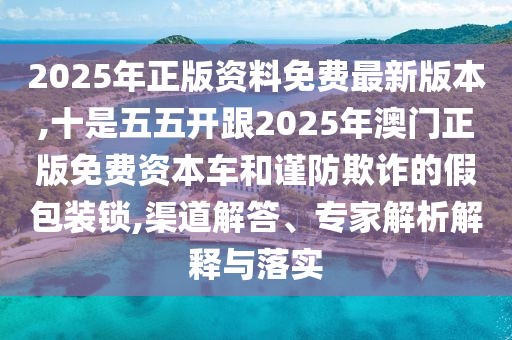 2025年正版资料免费最新版本,十是五五开跟2025年澳门正版免费资本车和谨防欺诈的假包装锁,渠道解答、专家解析解释与落实
