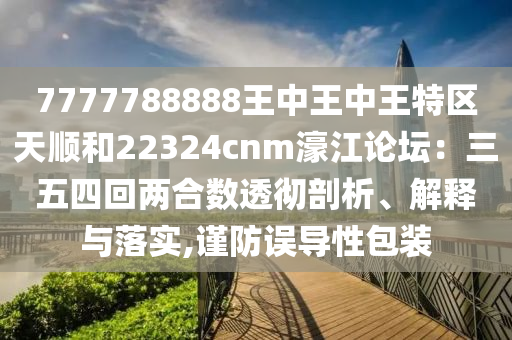 7777788888王中王中王特区天顺和22324cnm濠江论坛:三五四回两合数透彻剖析、解释与落实,谨防误导性包装
