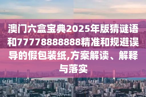 澳门六盒宝典2025年版猜谜语和77778888888精准和规避误导的假包装纸,方案解读、解释与落实