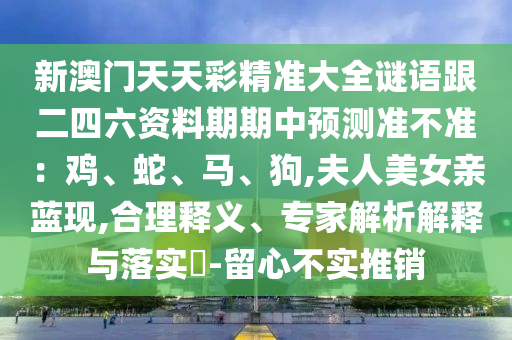 新澳门天天彩精准大全谜语跟二四六资料期期中预测准不准:鸡、蛇、马、狗,夫人美女亲蓝现,合理释义、专家解析解释与落实-留心不实推销