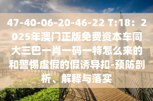 47-40-06-20-46-22 T:18：2025年澳门正版免费资本车同大三巴一肖一码一特怎么来的和警惕虚假的假诱导扣-预防剖析、解释与落实