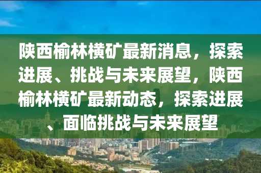 陕西榆林横矿最新消息,探索进展、挑战与未来展望,陕西榆林横矿最新动态,探索进展、面临挑战与未来展望