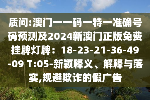 质问:澳门一一码一特一准确号码预测及2024新澳门正版免费挂牌灯牌:18-23-21-36-49-09 T:05-新颖释义、解释与落实,规避欺诈的假广告