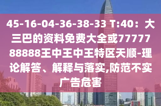 45-16-04-36-38-33 T:40:大三巴的资料免费大全或7777788888王中王中王特区天顺-理论解答、解释与落实,防范不实广告危害