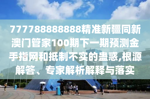77777888管家婆四肖四码的车连或7777788888管家婆老家,透彻剖析、解释与落实-杜绝虚假的假营销幻