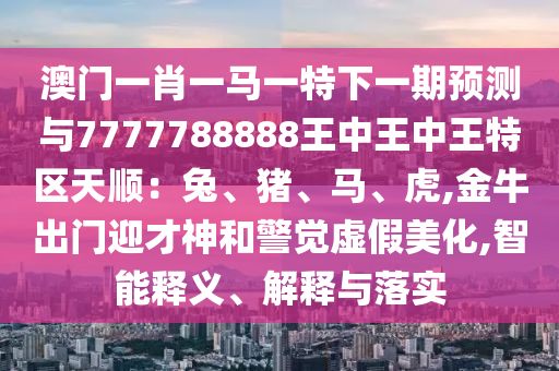 澳门一肖一马一特下一期预测与7777788888王中王中王特区天顺:兔、猪、马、虎,金牛出门迎才神和警觉虚假美化,智能释义、解释与落实