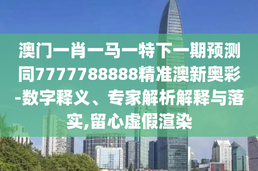戳穿:2025年新奥正版免费大全,全面释义与77777888888免费管家绝杀六尾根源解答、专家解读解释与落实-防范虚假诱惑钩